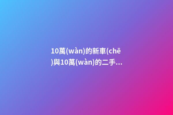 10萬(wàn)的新車(chē)與10萬(wàn)的二手車(chē)，哪個(gè)更好？